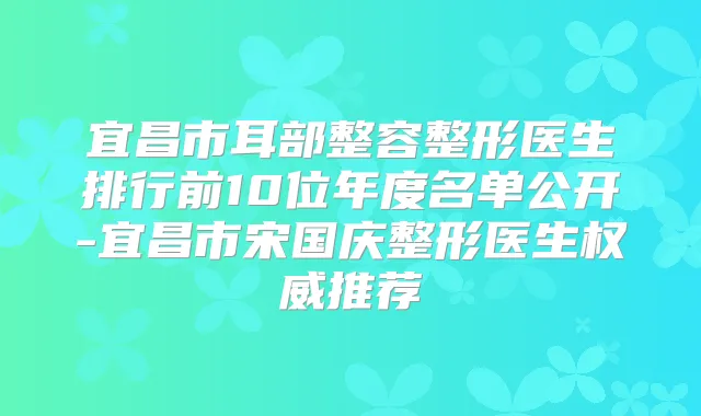 宜昌市耳部整容整形医生排行前10位年度名单公开-宜昌市宋国庆整形医生推荐