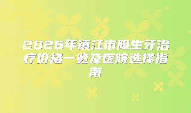2026年镇江市阻生牙价格一览及医院选择指南