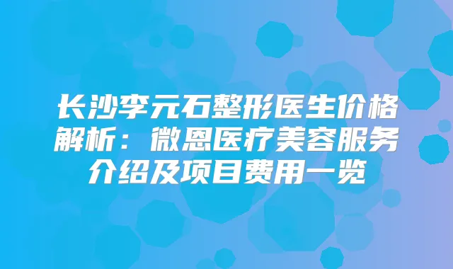 长沙李元石整形医生价格解析：微恩医疗美容服务介绍及项目费用一览