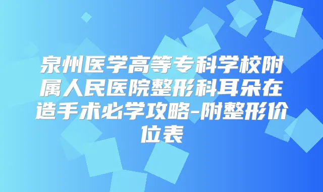 泉州医学高等专科学校附属人民医院整形科耳朵在造手术必学攻略-附整形价位表