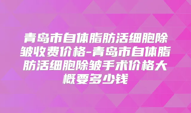 青岛市自体脂肪活细胞除皱收费价格-青岛市自体脂肪活细胞除皱手术价格大概要多少钱