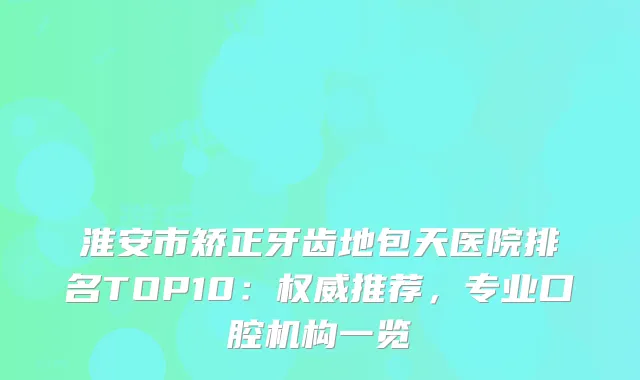淮安市矫正牙齿地包天医院排名TOP10：推荐，专业口腔机构一览