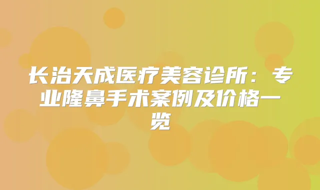 长治天成医疗美容诊所:专业隆鼻手术案例及价格一览