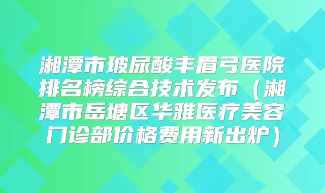 湘潭市玻尿酸丰眉弓医院排名榜综合技术发布（湘潭市岳塘区华雅医疗美容门诊部价格费用新出炉）