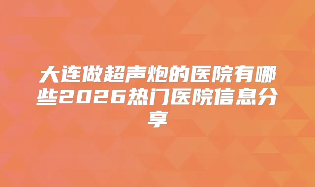 大连做超声炮的医院有哪些2026热门医院信息分享