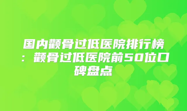 国内颧骨过低医院排行榜：颧骨过低医院前50位口碑盘点