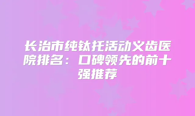 长治市纯钛托活动义齿医院排名：口碑领先的前十强推荐
