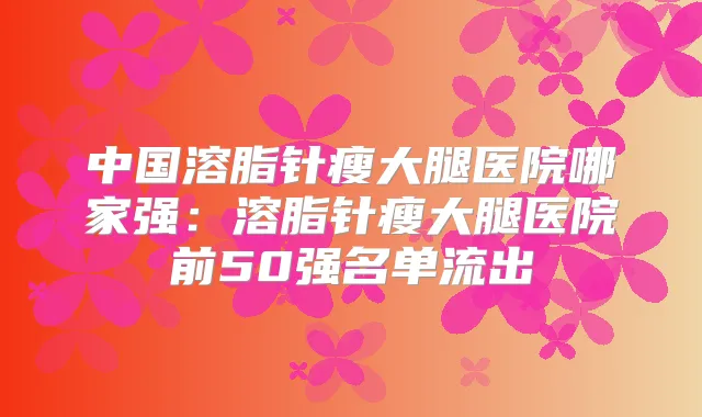 中国溶脂针瘦大腿医院哪家强:溶脂针瘦大腿医院前50强名单流出