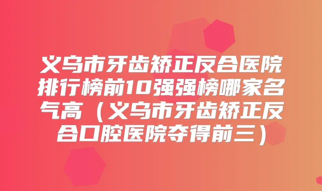 义乌市牙齿矫正反合医院排行榜前10强强榜哪家名气高(义乌市牙齿矫正反合口腔医院夺得前三)