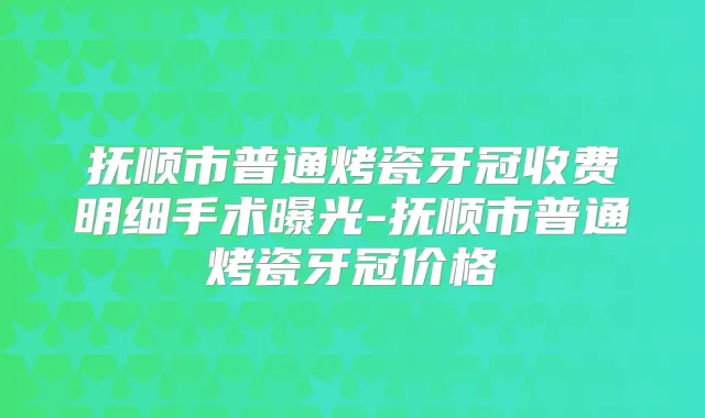 抚顺市普通烤瓷牙冠收费明细手术曝光-抚顺市普通烤瓷牙冠价格