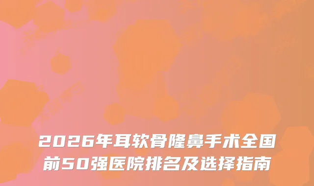 2026年耳软骨隆鼻手术全国前50强医院排名及选择指南