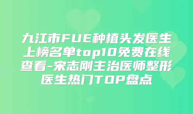 九江市FUE种植头发医生上榜名单top10免费在线查看-宋志刚主治医师整形医生热门TOP盘点