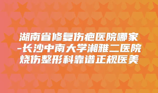湖南省修复伤疤医院哪家-长沙中南大学湘雅二医院烧伤整形科靠谱正规医美