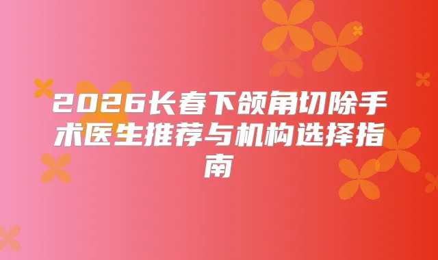 2026长春下颌角切除手术医生推荐与机构选择指南