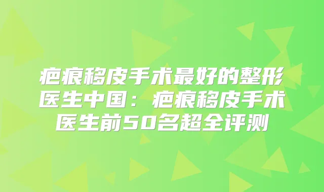 疤痕移皮手术好的整形医生中国：疤痕移皮手术医生前50名超全评测