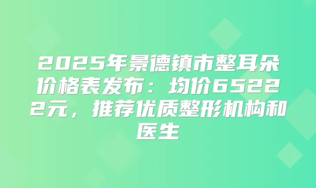 2025年景德镇市整耳朵价格表发布:均价65222元,推荐优质整形机构和医生