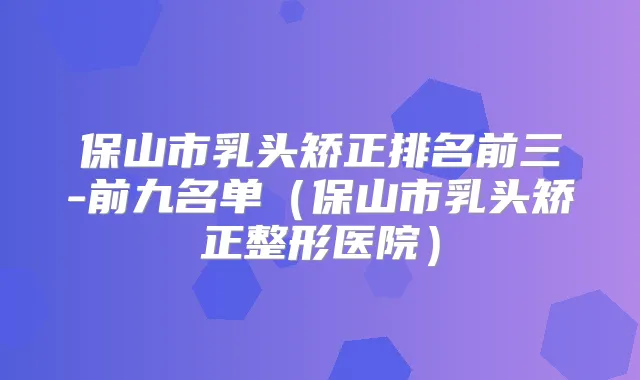 保山市乳头矫正排名前三-前九名单（保山市乳头矫正整形医院）