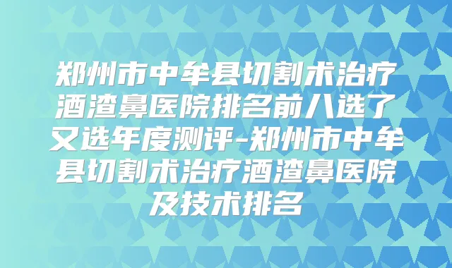 郑州市中牟县切割术酒渣鼻医院排名前八选了又选年度测评-郑州市中牟县切割术酒渣鼻医院及技术排名