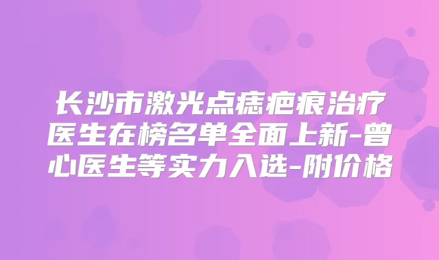 长沙市激光点痣疤痕医生在榜名单全面上新-曾心医生等实力入选-附价格