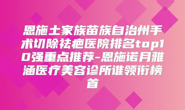 恩施土家族苗族自治州手术切除祛疤医院排名top10强重点推荐-恩施诺月雅涵医疗美容诊所谁领衔榜首