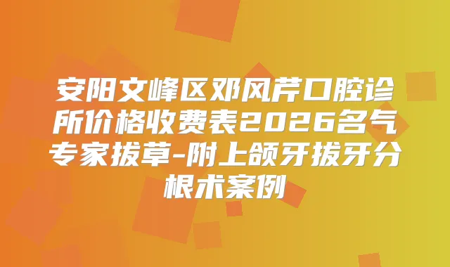 安阳文峰区邓风芹口腔诊所价格收费表2026名气专家拔草-附上颌牙拔牙分根术案例