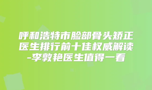 呼和浩特市脸部骨头矫正医生排行前十佳解读-李敦艳医生值得一看