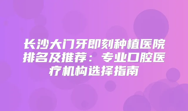 长沙大门牙种植医院排名及推荐：专业口腔医疗机构选择指南