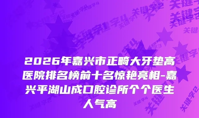 2026年嘉兴市正畸大牙垫高医院排名榜前十名惊艳亮相-嘉兴平湖山成口腔诊所个个医生人气高