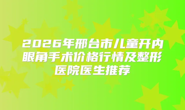 2026年邢台市儿童开内眼角手术价格行情及整形医院医生推荐