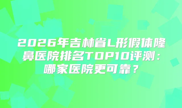 2026年吉林省L形假体隆鼻医院排名TOP10评测:哪家医院更可靠?
