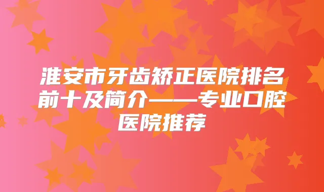 淮安市牙齿矫正医院排名前十及简介——专业口腔医院推荐