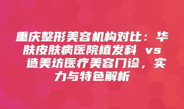 重庆整形美容机构对比：华肤皮肤病医院植发科 vs 造美坊医疗美容门诊，实力与特色解析