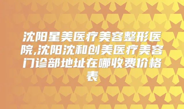沈阳星美医疗美容整形医院,沈阳沈和创美医疗美容门诊部地址在哪收费价格表