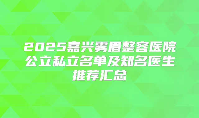 2025嘉兴雾眉整容医院公立私立名单及知名医生推荐汇总