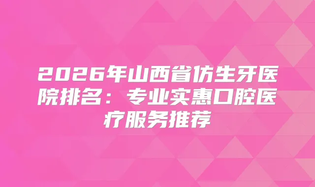 2026年山西省仿生牙医院排名：专业实惠口腔医疗服务推荐