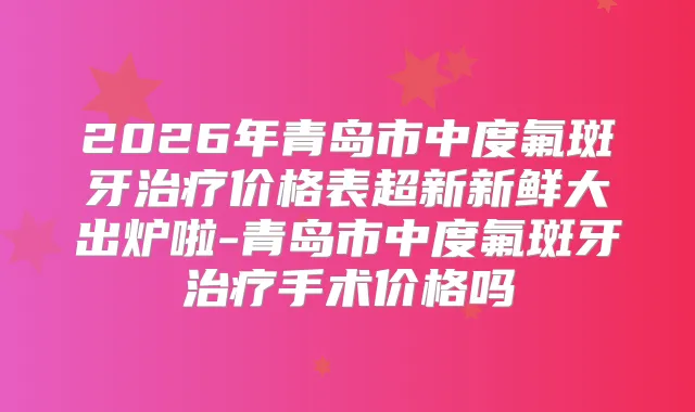2026年青岛市中度氟斑牙价格表超新新鲜大出炉啦-青岛市中度氟斑牙手术价格吗