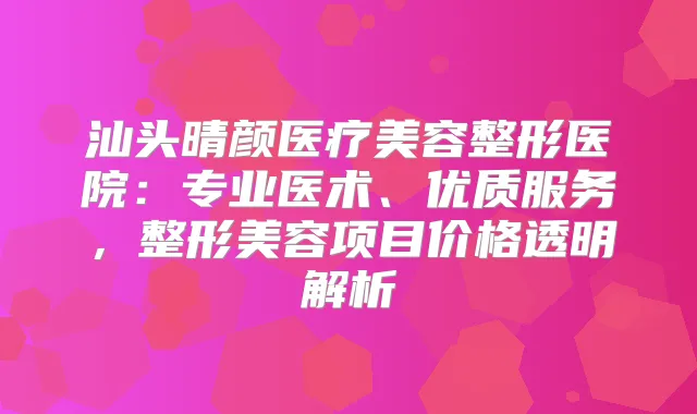汕头晴颜医疗美容整形医院:专业医术、优质服务,整形美容项目价格透明解析