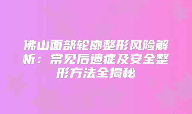 佛山面部轮廓整形风险解析：常见后遗症及安全整形方法全揭秘