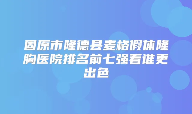 固原市隆德县麦格假体隆胸医院排名前七强看谁更出色