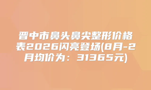 晋中市鼻头鼻尖整形价格表2026闪亮登场(8月-2月均价为：31365元)