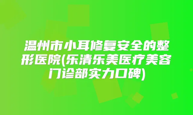 温州市小耳修复安全的整形医院(乐清乐美医疗美容门诊部实力口碑)