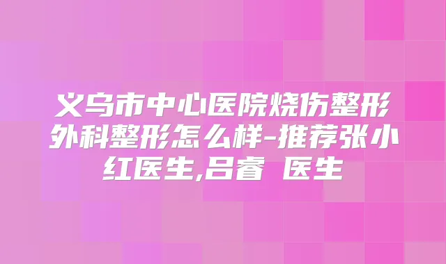 义乌市中心医院烧伤整形外科整形怎么样-推荐张小红医生,吕睿紜医生