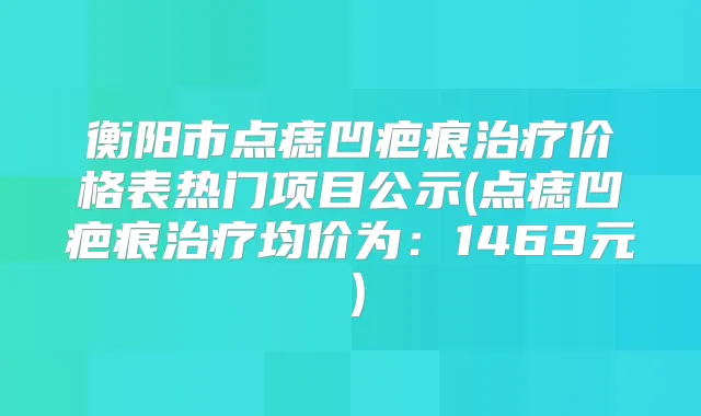 衡阳市点痣凹疤痕价格表热门项目公示(点痣凹疤痕均价为：1469元）