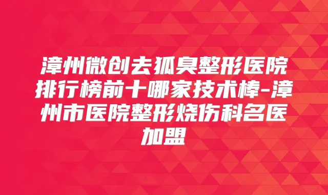 漳州微创去狐臭整形医院排行榜前十哪家技术棒-漳州市医院整形烧伤科名医加盟