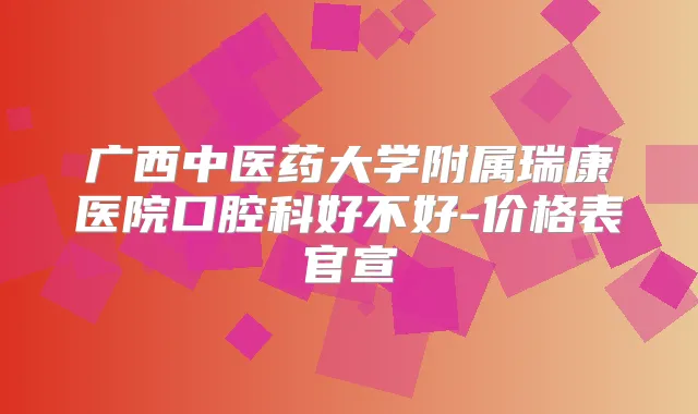 广西中医药大学附属瑞康医院口腔科好不好-价格表官宣
