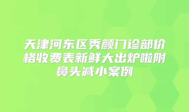 天津河东区秀颜门诊部价格收费表新鲜大出炉啦附鼻头减小案例