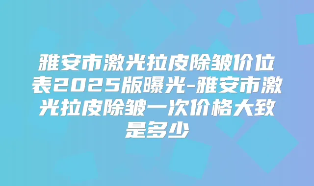 雅安市激光拉皮除皱价位表2025版曝光-雅安市激光拉皮除皱一次价格大致是多少