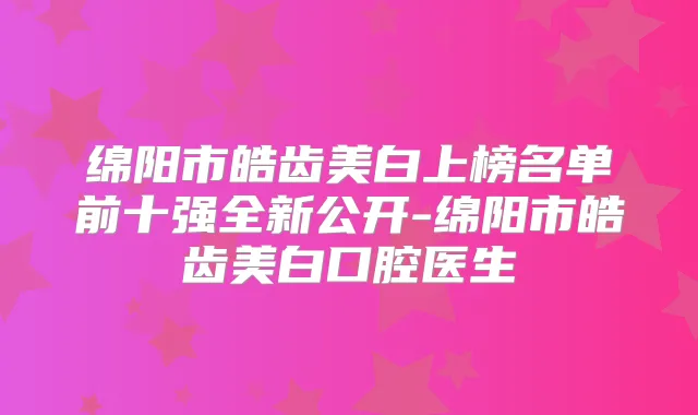 绵阳市皓齿美白上榜名单前十强全新公开-绵阳市皓齿美白口腔医生