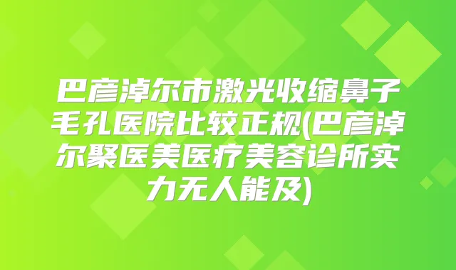 巴彦淖尔市激光收缩鼻子毛孔医院比较正规(巴彦淖尔聚医美医疗美容诊所实力无人能及)