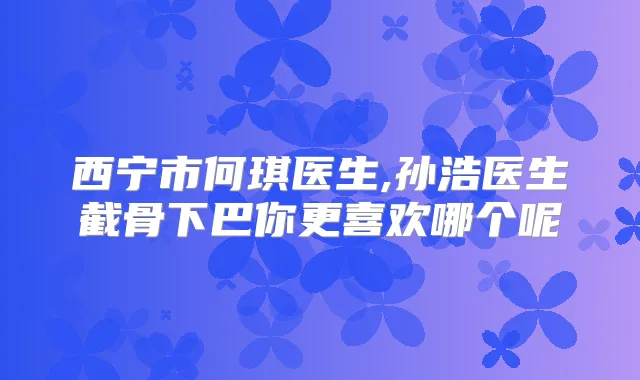西宁市何琪医生,孙浩医生截骨下巴你更喜欢哪个呢